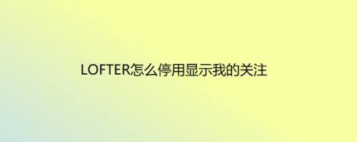 LOFTER怎么停用显示我的关注