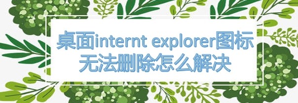 <b>桌面internt explorer图标无法删除怎么解决</b>