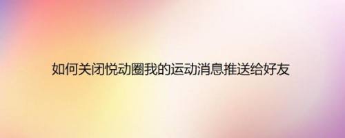 如何关闭悦动圈我的运动消息推送给好友