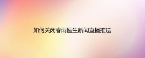 如何关闭春雨医生新闻直播推送