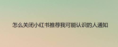 怎么关闭小红书推荐我可能认识的人通知