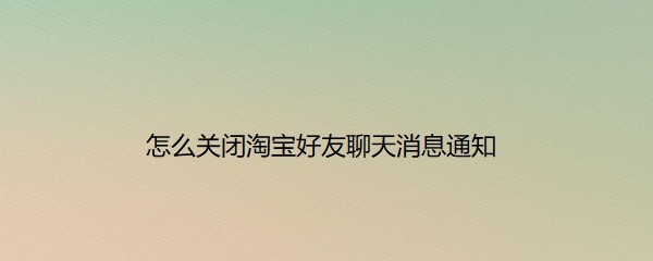 <b>怎么关闭淘宝好友聊天消息通知</b>