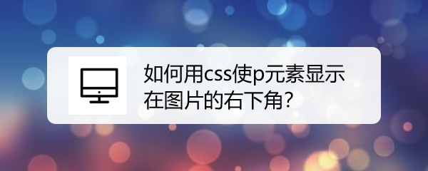 <b>如何用css使p元素显示在图片的右下角</b>