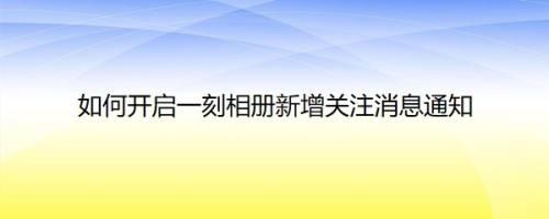如何开启一刻相册新增关注消息通知