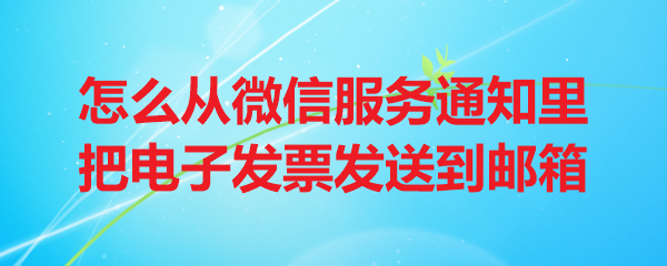 怎么从微信服务通知里把电子发票发送到邮箱