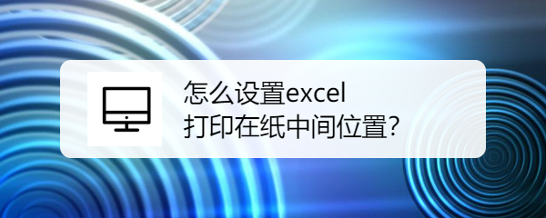 <b>怎么设置excel打印在纸中间位置</b>