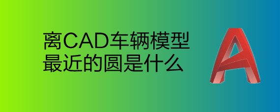 <b>离CAD车辆模型最近的圆是什么</b>