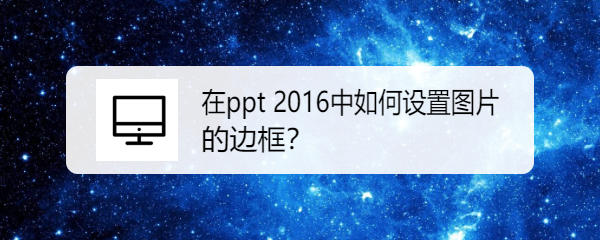 <b>在ppt 2016中如何设置图片的边框</b>