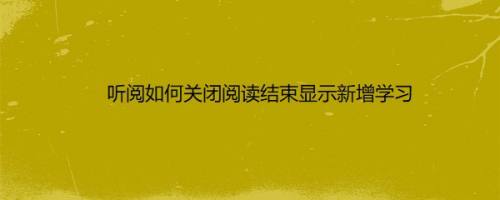 听阅如何关闭阅读结束显示新增学习