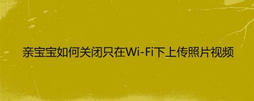 亲宝宝如何关闭只在Wi-Fi下上传照片视频以满足不同用户的需求呢？