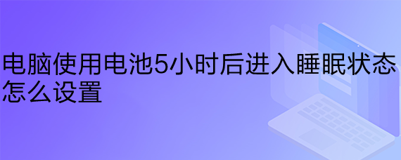 <b>电脑使用电池5小时后进入睡眠状态怎么设置</b>