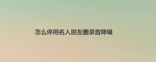 怎么停用名人朋友圈录音降噪