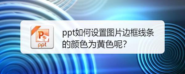 <b>ppt如何设置图片边框线条的颜色为黄色呢</b>