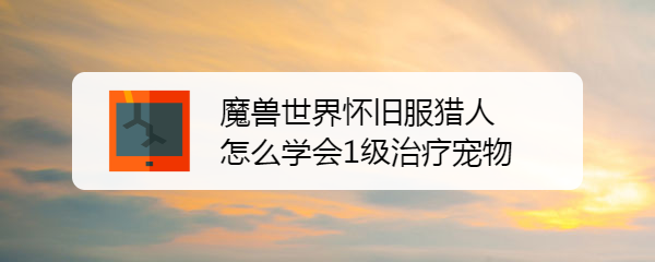 魔兽世界怀旧服猎人如何学习1级治疗宠物