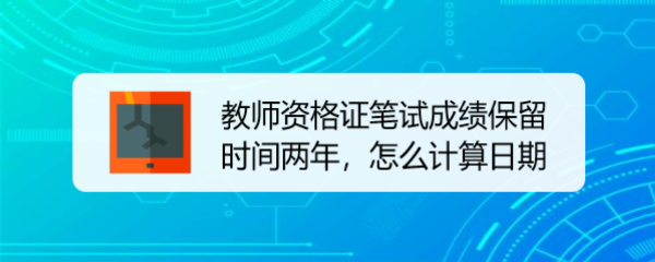 <b>教师资格证笔试成绩保留时间两年，怎么计算日期</b>