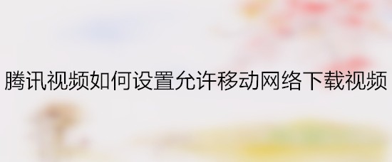 腾讯视频如何设置允许移动网络下载视频