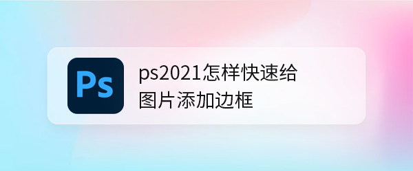 <b>ps2021怎样快速给图片添加边框</b>